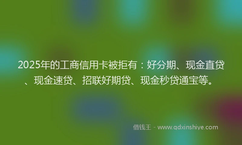 2025年的工商信用卡被拒有：好分期、现金直贷、现金速贷、招联好期贷、现金秒贷通宝等。