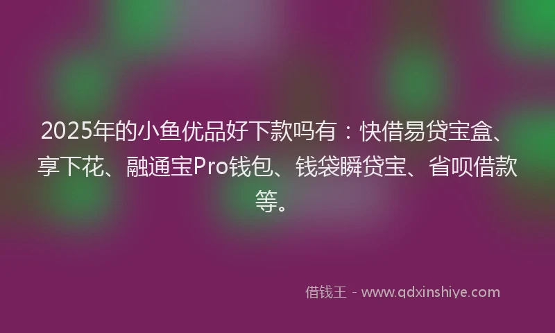 2025年的小鱼优品好下款吗有：快借易贷宝盒、享下花、融通宝Pro钱包、钱袋瞬贷宝、省呗借款等。