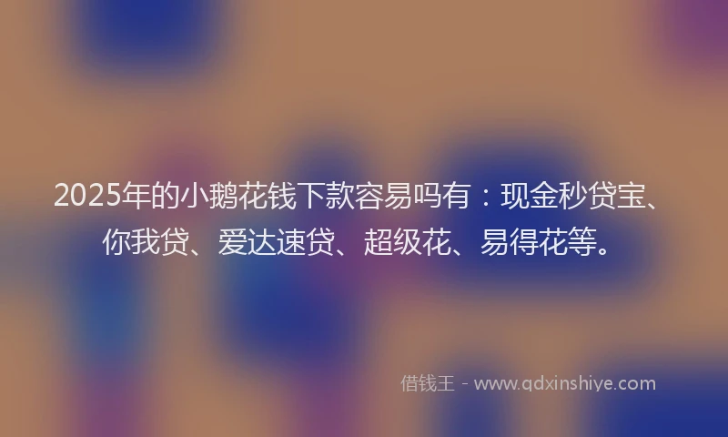 2025年的小鹅花钱下款容易吗有：现金秒贷宝、你我贷、爱达速贷、超级花、易得花等。