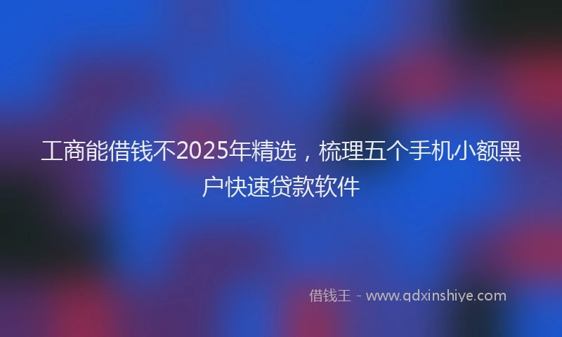 工商能借钱不2025年精选，梳理五个手机小额黑户快速贷款软件