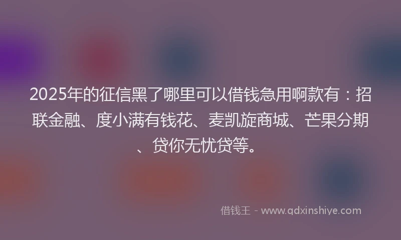 2025年的征信黑了哪里可以借钱急用啊款有：招联金融、度小满有钱花、麦凯旋商城、芒果分期、贷你无忧贷等。