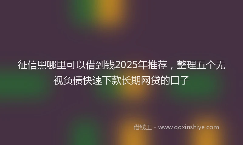 征信黑哪里可以借到钱2025年推荐，整理五个无视负债快速下款长期网贷的口子