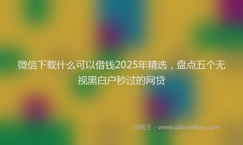 微信下载什么可以借钱2025年精选，盘点五个无视黑白户秒过的网贷