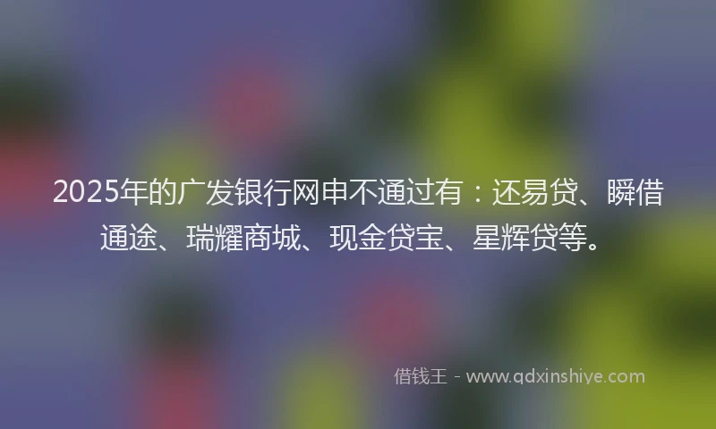 2025年的广发银行网申不通过有：还易贷、瞬借通途、瑞耀商城、现金贷宝、星辉贷等。
