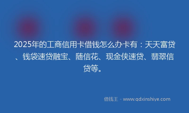 2025年的工商信用卡借钱怎么办卡有：天天富贷、钱袋速贷融宝、随信花、现金侠速贷、翡翠信贷等。