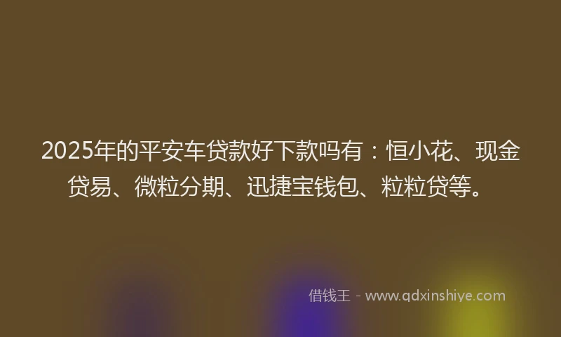2025年的平安车贷款好下款吗有：恒小花、现金贷易、微粒分期、迅捷宝钱包、粒粒贷等。