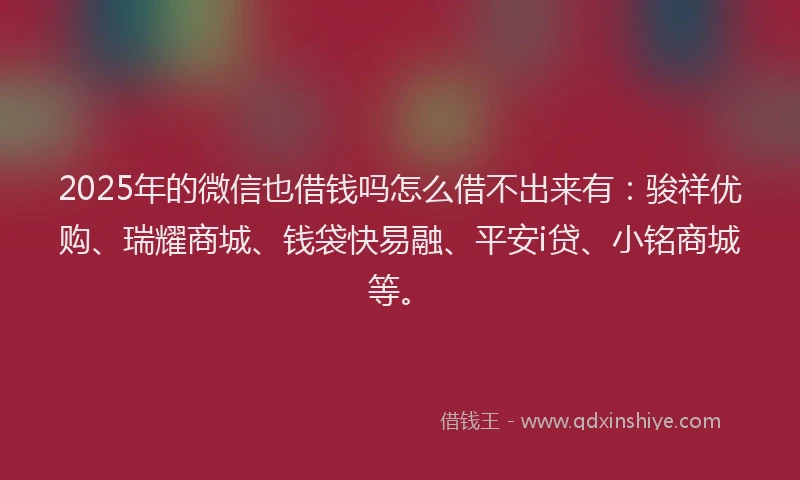 2025年的微信也借钱吗怎么借不出来有：骏祥优购、瑞耀商城、钱袋快易融、平安i贷、小铭商城等。