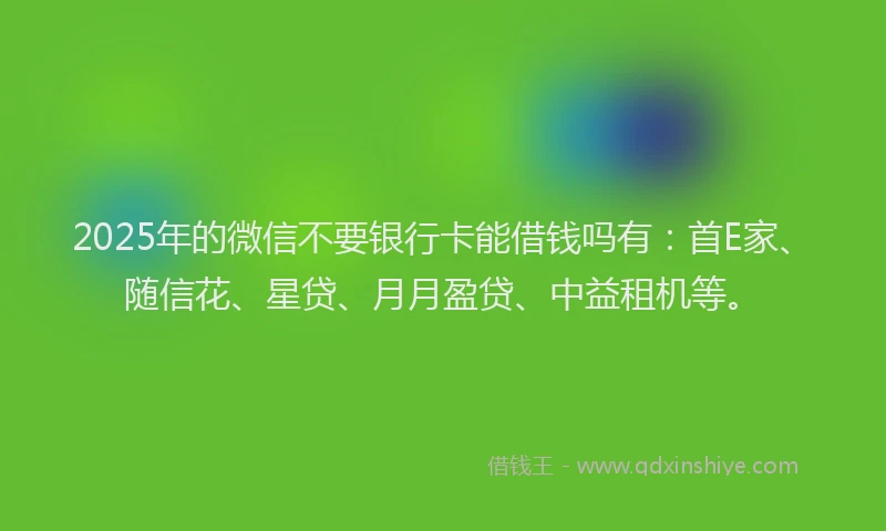 2025年的微信不要银行卡能借钱吗有：首E家、随信花、星贷、月月盈贷、中益租机等。