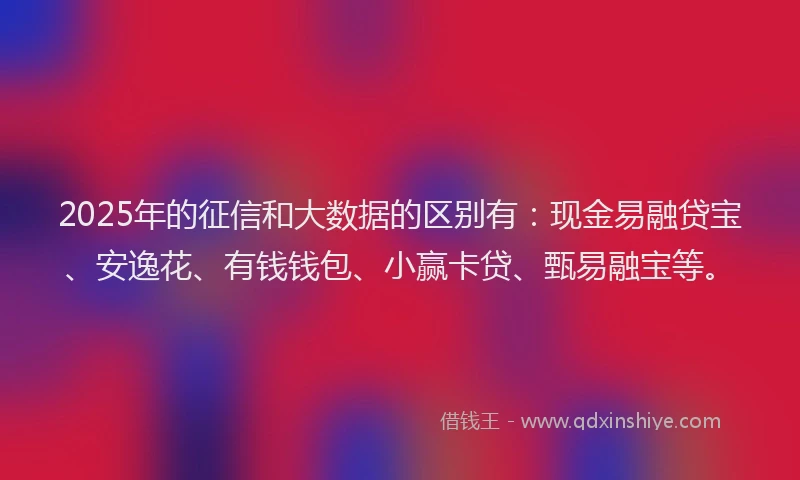 2025年的征信和大数据的区别有：现金易融贷宝、安逸花、有钱钱包、小赢卡贷、甄易融宝等。