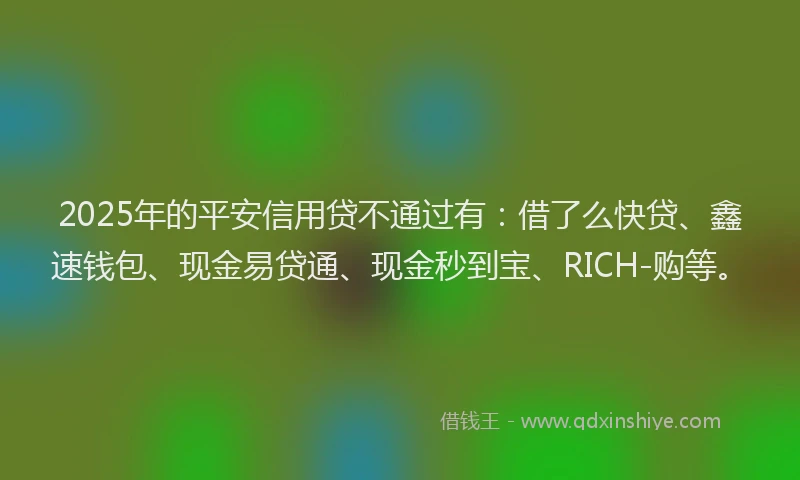 2025年的平安信用贷不通过有：借了么快贷、鑫速钱包、现金易贷通、现金秒到宝、RICH-购等。