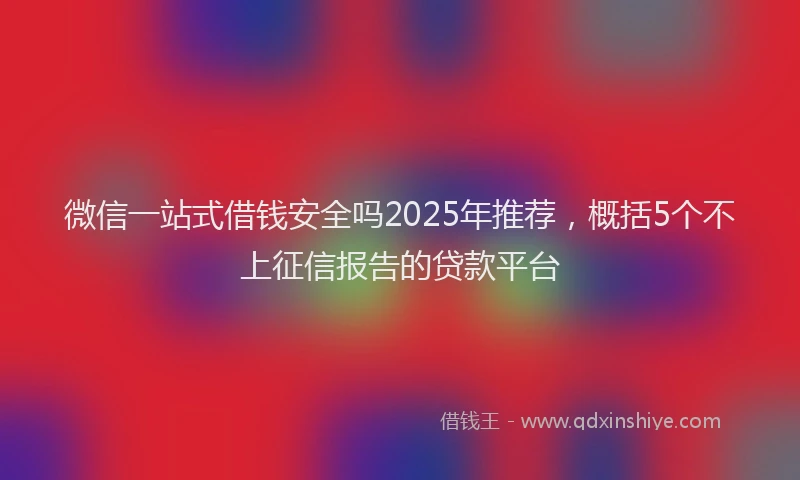 微信一站式借钱安全吗2025年推荐，概括5个不上征信报告的贷款平台