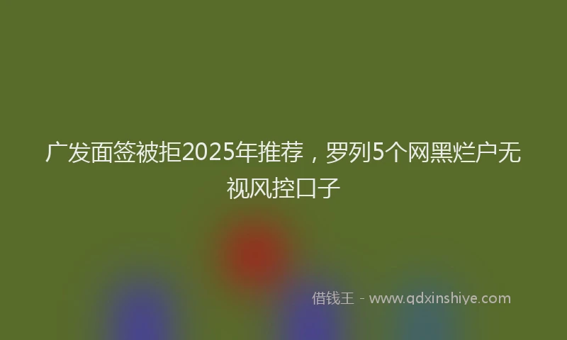 广发面签被拒2025年推荐，罗列5个网黑烂户无视风控口子