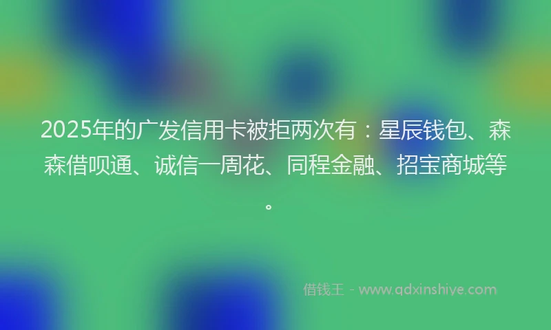 2025年的广发信用卡被拒两次有：星辰钱包、森森借呗通、诚信一周花、同程金融、招宝商城等。