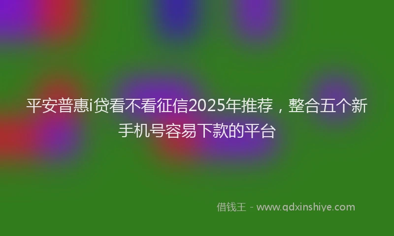 平安普惠i贷看不看征信2025年推荐，整合五个新手机号容易下款的平台