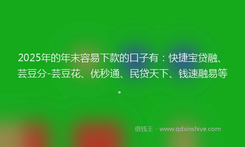 2025年的年末容易下款的口子有：快捷宝贷融、芸豆分-芸豆花、优秒通、民贷天下、钱速融易等。