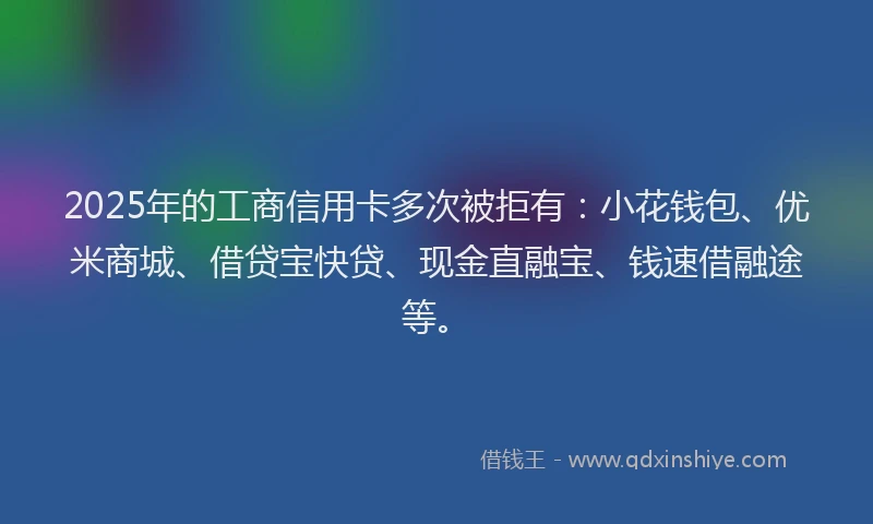2025年的工商信用卡多次被拒有：小花钱包、优米商城、借贷宝快贷、现金直融宝、钱速借融途等。