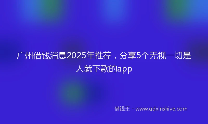 广州借钱消息2025年推荐，分享5个无视一切是人就下款的app
