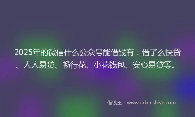 2025年的微信什么公众号能借钱有：借了么快贷、人人易贷、畅行花、小花钱包、安心易贷等。