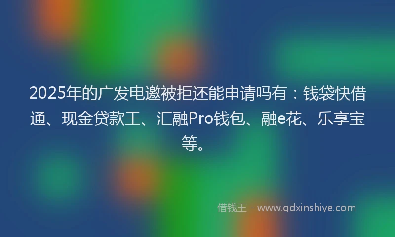 2025年的广发电邀被拒还能申请吗有：钱袋快借通、现金贷款王、汇融Pro钱包、融e花、乐享宝等。