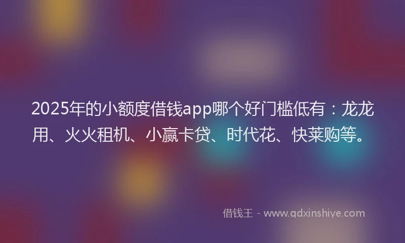 2025年的小额度借钱app哪个好门槛低有：龙龙用、火火租机、小赢卡贷、时代花、快莱购等。