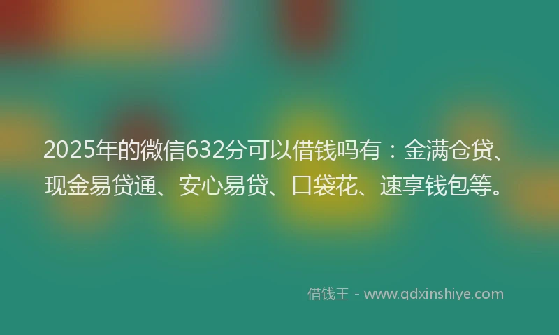 2025年的微信632分可以借钱吗有：金满仓贷、现金易贷通、安心易贷、口袋花、速享钱包等。