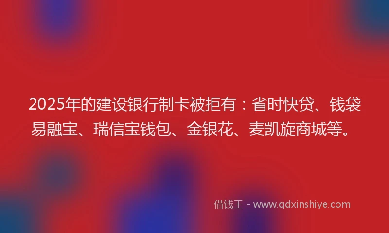 2025年的建设银行制卡被拒有：省时快贷、钱袋易融宝、瑞信宝钱包、金银花、麦凯旋商城等。