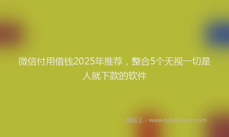 微信付用借钱2025年推荐，整合5个无视一切是人就下款的软件