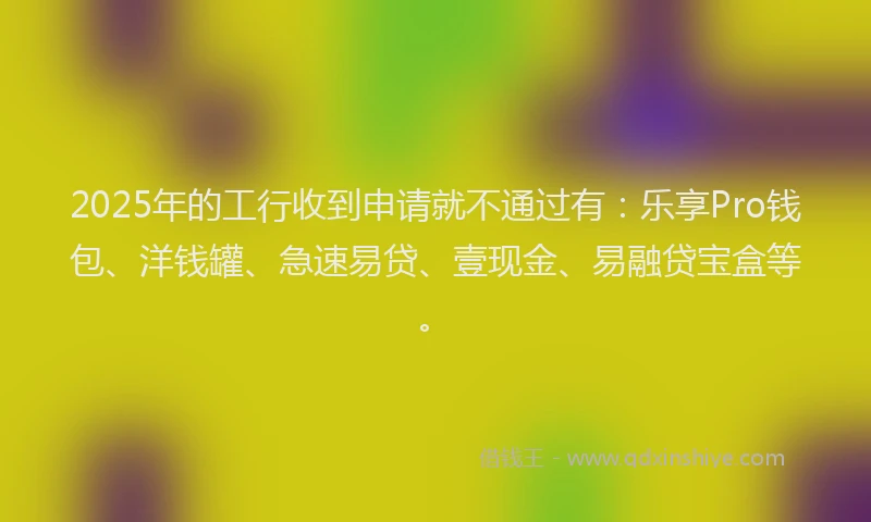 2025年的工行收到申请就不通过有：乐享Pro钱包、洋钱罐、急速易贷、壹现金、易融贷宝盒等。