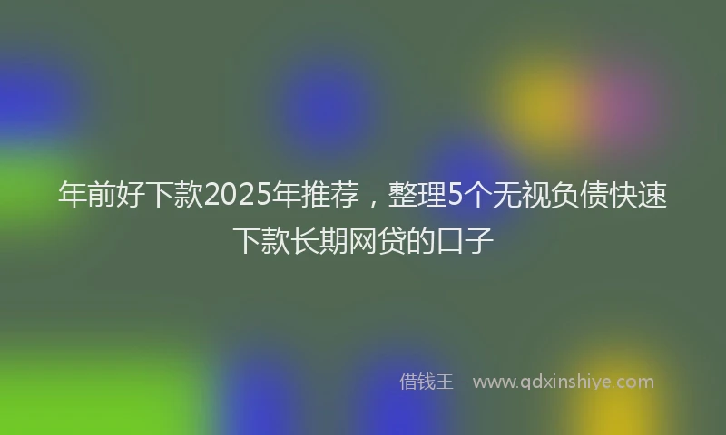 年前好下款2025年推荐，整理5个无视负债快速下款长期网贷的口子