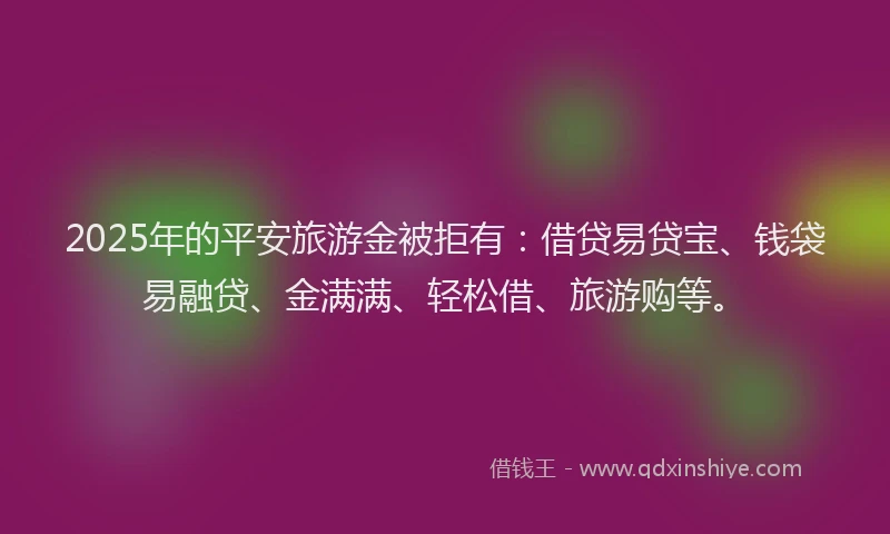 2025年的平安旅游金被拒有：借贷易贷宝、钱袋易融贷、金满满、轻松借、旅游购等。