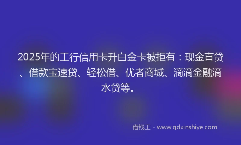 2025年的工行信用卡升白金卡被拒有：现金直贷、借款宝速贷、轻松借、优者商城、滴滴金融滴水贷等。
