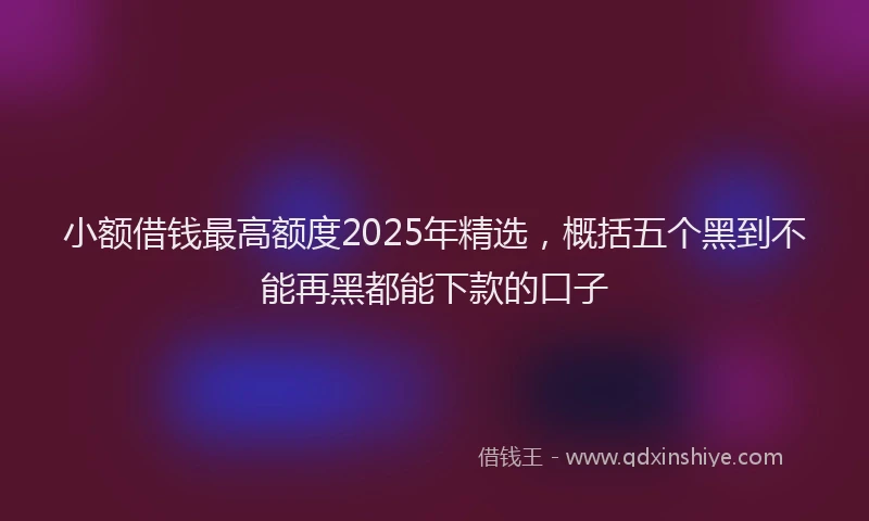 小额借钱最高额度2025年精选，概括五个黑到不能再黑都能下款的口子