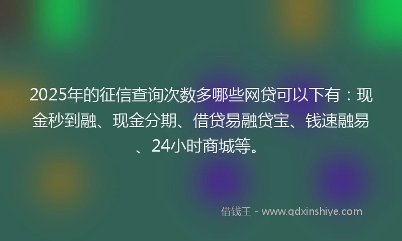 2025年的征信查询次数多哪些网贷可以下有：现金秒到融、现金分期、借贷易融贷宝、钱速融易、24小时商城等。