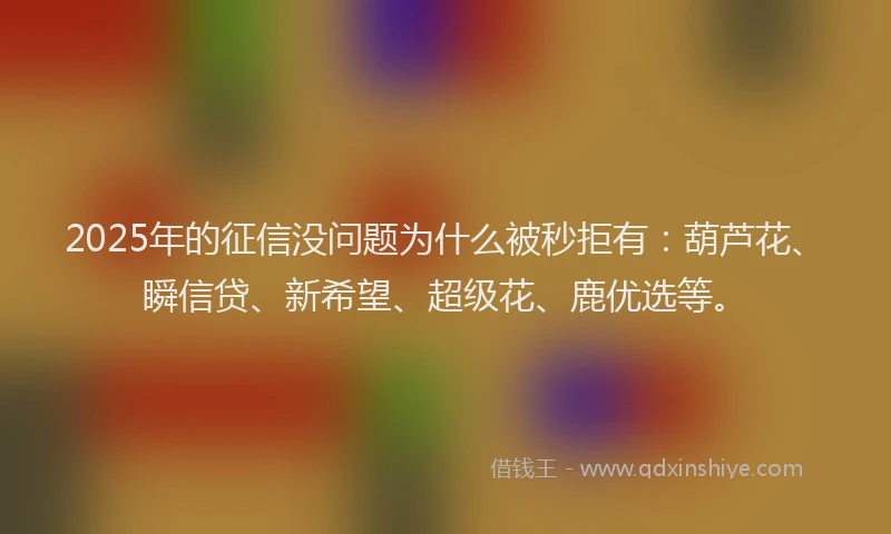 2025年的征信没问题为什么被秒拒有：葫芦花、瞬信贷、新希望、超级花、鹿优选等。