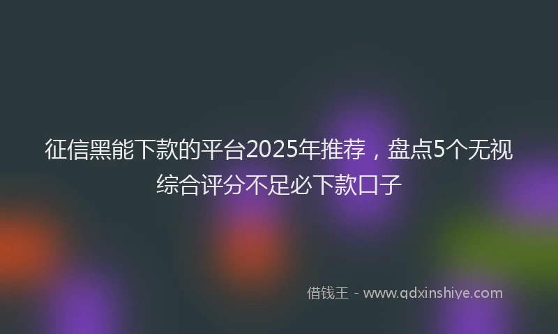 征信黑能下款的平台2025年推荐，盘点5个无视综合评分不足必下款口子