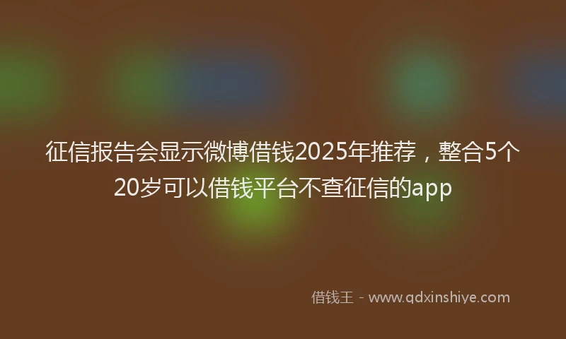 征信报告会显示微博借钱2025年推荐，整合5个20岁可以借钱平台不查征信的app