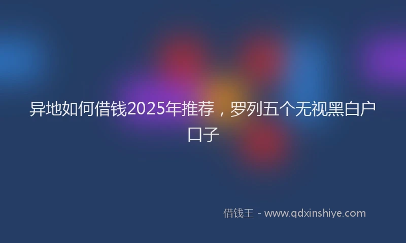 异地如何借钱2025年推荐，罗列五个无视黑白户口子