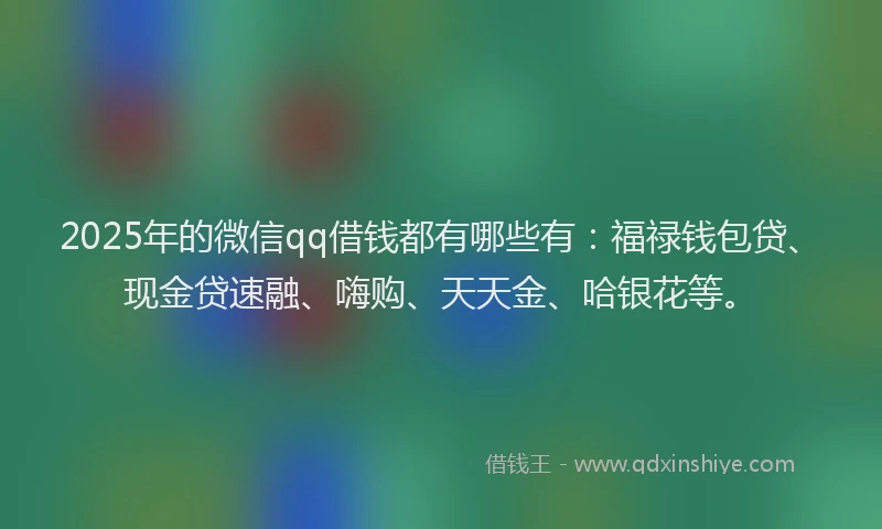 2025年的微信qq借钱都有哪些有：福禄钱包贷、现金贷速融、嗨购、天天金、哈银花等。