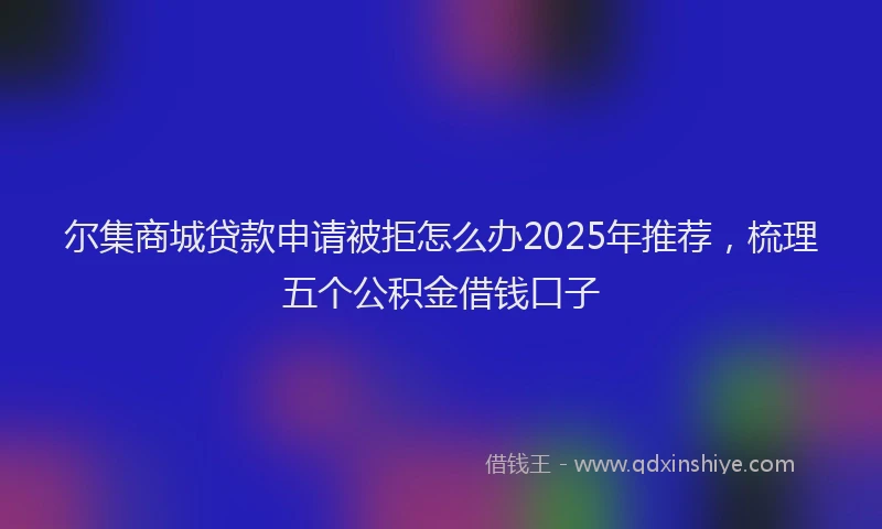 尔集商城贷款申请被拒怎么办2025年推荐，梳理五个公积金借钱口子