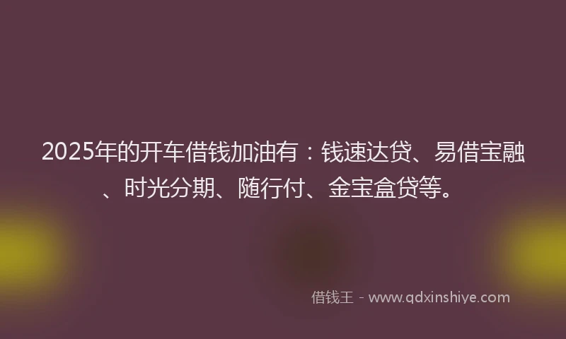2025年的开车借钱加油有：钱速达贷、易借宝融、时光分期、随行付、金宝盒贷等。