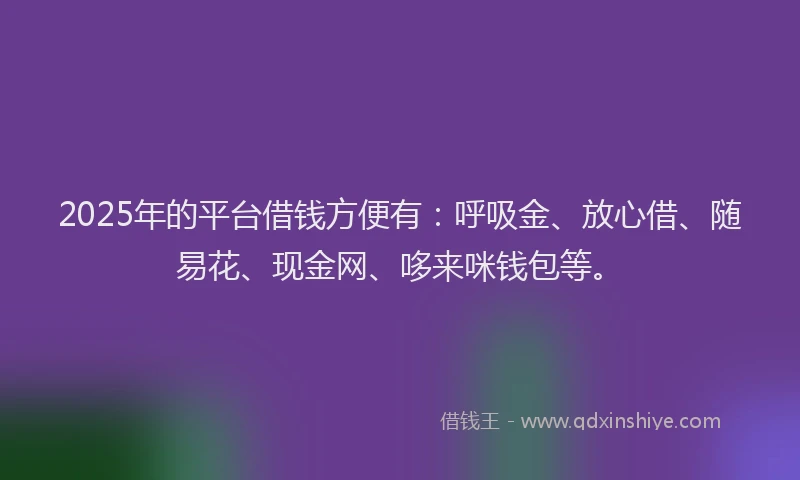 2025年的平台借钱方便有：呼吸金、放心借、随易花、现金网、哆来咪钱包等。