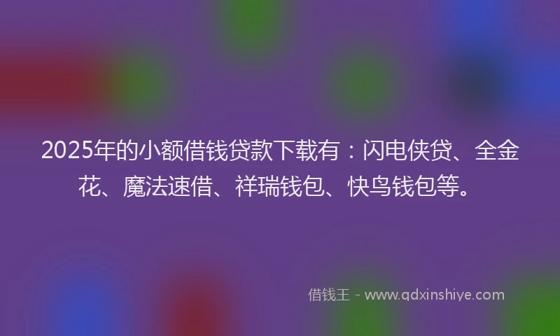 2025年的小额借钱贷款下载有：闪电侠贷、全金花、魔法速借、祥瑞钱包、快鸟钱包等。