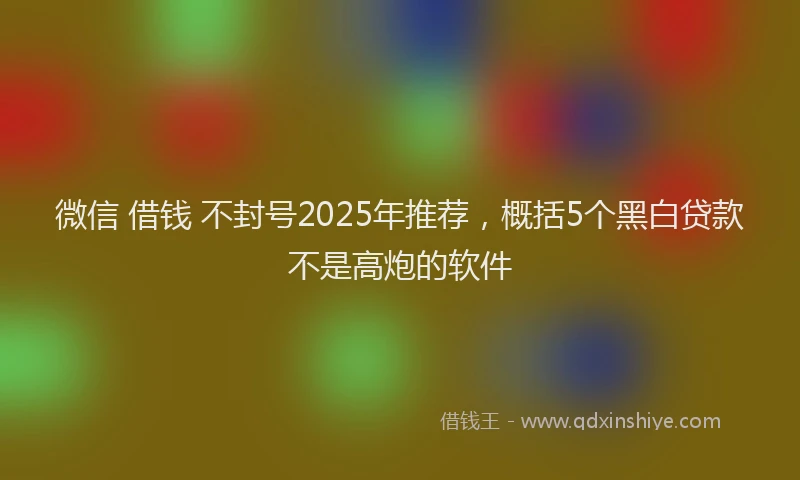 微信 借钱 不封号2025年推荐，概括5个黑白贷款不是高炮的软件