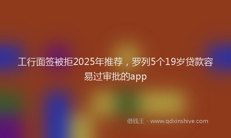 工行面签被拒2025年推荐，罗列5个19岁贷款容易过审批的app