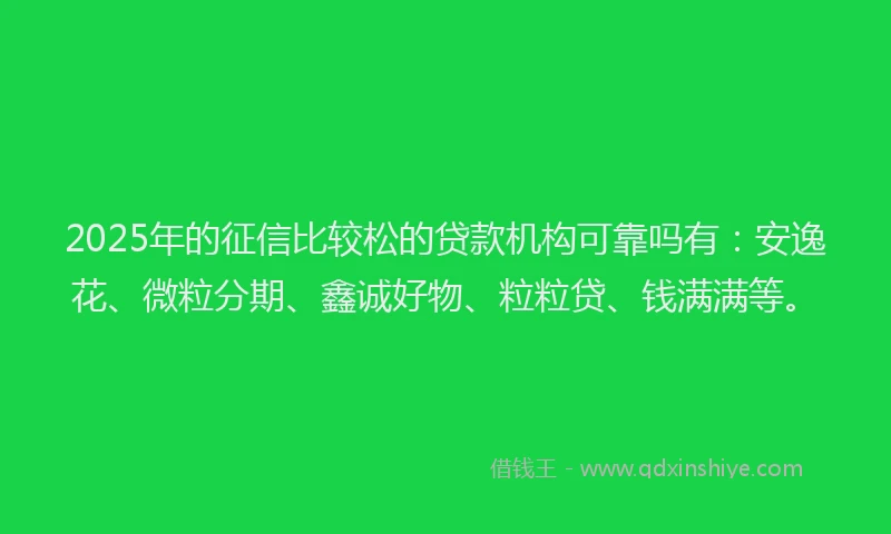 2025年的征信比较松的贷款机构可靠吗有：安逸花、微粒分期、鑫诚好物、粒粒贷、钱满满等。