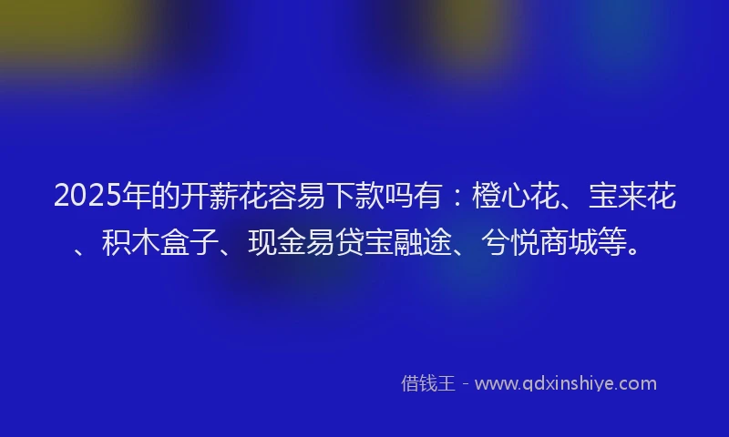 2025年的开薪花容易下款吗有：橙心花、宝来花、积木盒子、现金易贷宝融途、兮悦商城等。