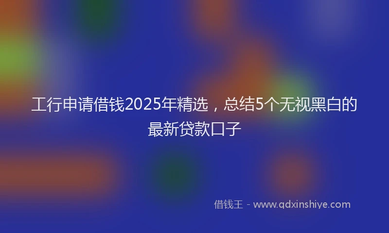 工行申请借钱2025年精选，总结5个无视黑白的最新贷款口子