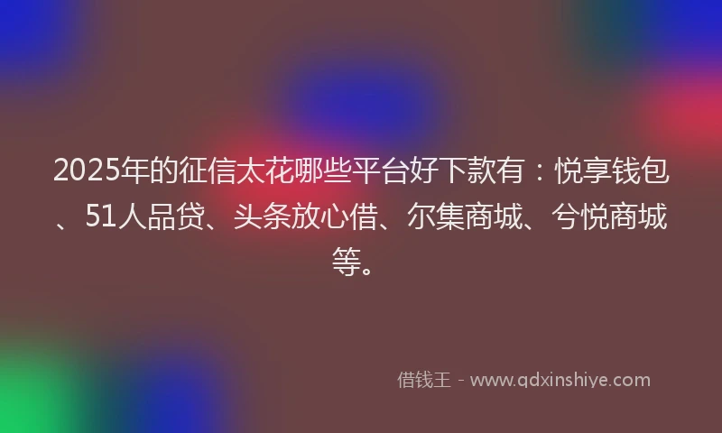 2025年的征信太花哪些平台好下款有：悦享钱包、51人品贷、头条放心借、尔集商城、兮悦商城等。