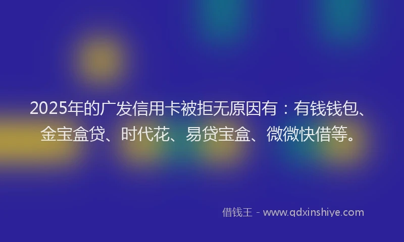 2025年的广发信用卡被拒无原因有：有钱钱包、金宝盒贷、时代花、易贷宝盒、微微快借等。