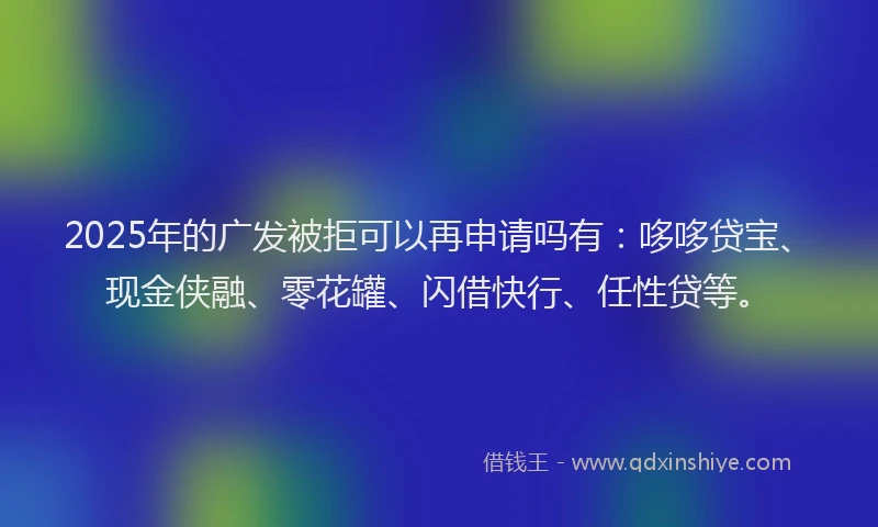 2025年的广发被拒可以再申请吗有：哆哆贷宝、现金侠融、零花罐、闪借快行、任性贷等。